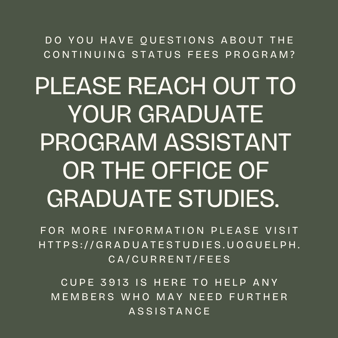 If you have questions about the continuing status fees program, please reach out to your Graduate Program Assistant. Inquiries can also be directed to the Office of Graduate Studies. CUPE 3913 is here to help any members who might need further assistance